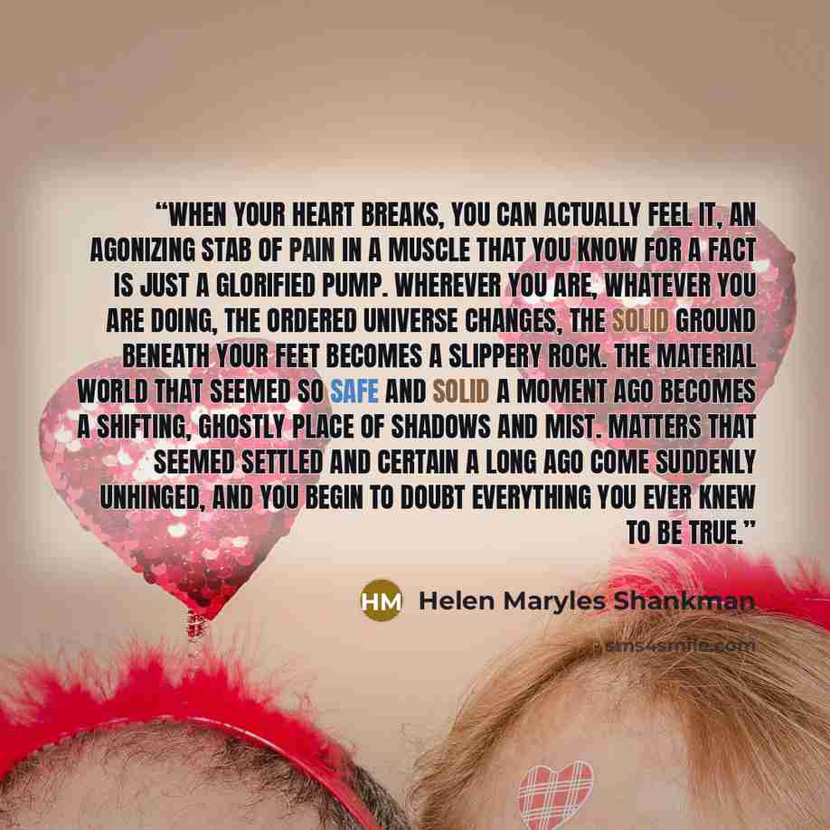 “When your heart breaks, you can actually feel it, an agonizing stab of pain in a muscle that you know for a fact is just a glorified pump. Wherever you are, whatever you are doing, the ordered universe changes, the solid ground beneath your feet becomes a slippery rock. The material world that…” quote by Helen Maryles Shankman