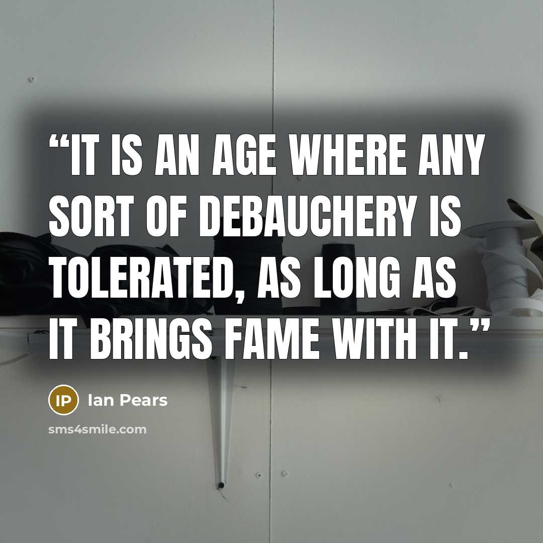 “It is an Age where any sort of debauchery is tolerated, as long as it brings fame with it.” quote by Ian Pears