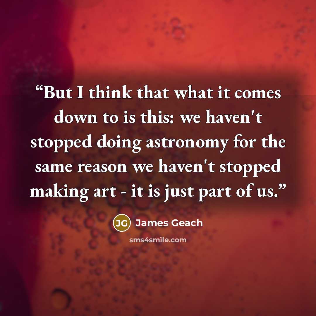 “But I think that what it comes down to is this: we haven't stopped doing astronomy for the same reason we haven't stopped making art - it is just part of us.” quote by James Geach