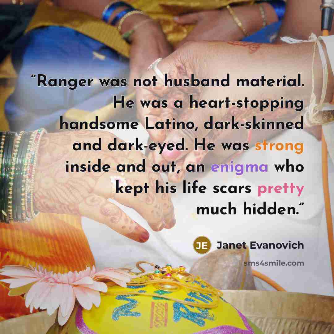 “Ranger was not husband material. He was a heart-stopping handsome Latino, dark-skinned and dark-eyed. He was strong inside and out, an enigma who kept his life scars pretty much hidden.” quote by Janet Evanovich