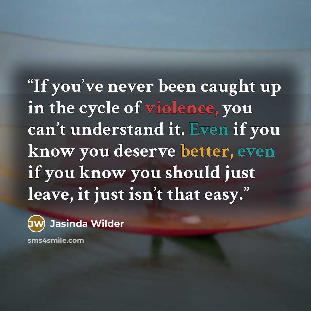 “If you’ve never been caught up in the cycle of violence, you can’t understand it. Even if you know you deserve better, even if you know you should just leave, it just isn’t that easy.” quote by Jasinda Wilder