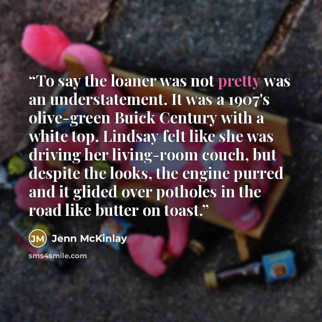 “To say the loaner was not pretty was an understatement. It was a 1907's olive-green Buick Century with a white top. Lindsay felt like she was driving her living-room couch, but despite the looks, the engine purred and it glided over potholes in the road like butter on toast.” quote by Jenn McKinlay