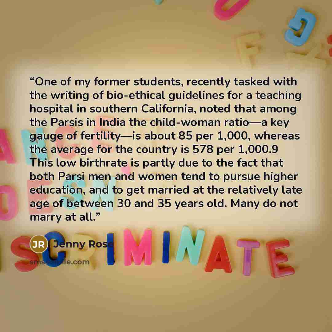 “One of my former students, recently tasked with the writing of bio-ethical guidelines for a teaching hospital in southern California, noted that among the Parsis in India the child-woman ratio—a key gauge of fertility—is about 85 per 1,000, whereas the average for the country is 578 per 1,000.9…” quote by Jenny Rose