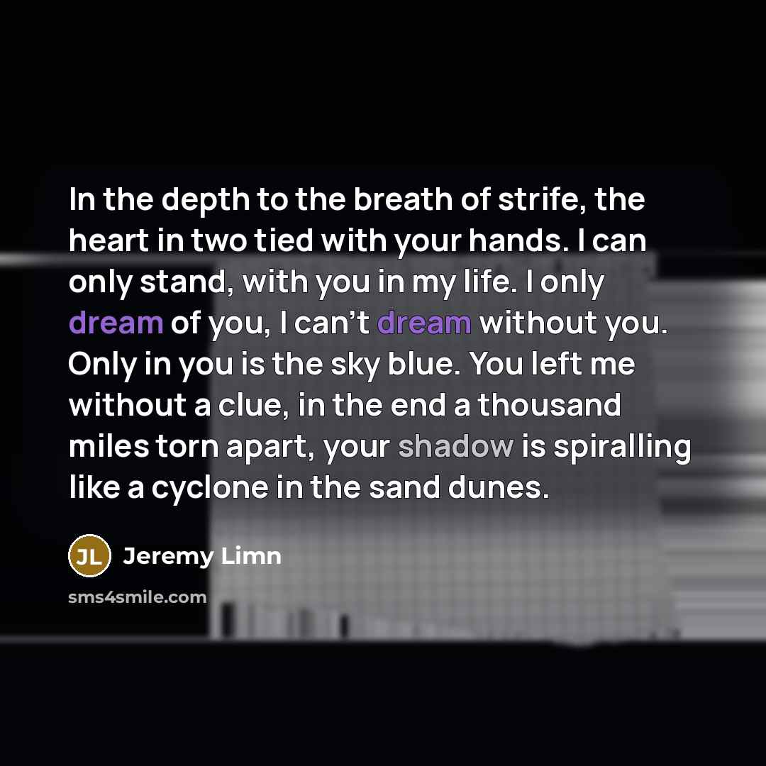 “In the depth to the breath of strife, the heart in two tied with your hands. I can only stand, with you in my life. I only dream of you, I can't dream without you. Only in you is the sky blue. You left me without a clue, in the end a thousand miles torn apart, your shadow is spiralling like a…” quote by Jeremy Limn