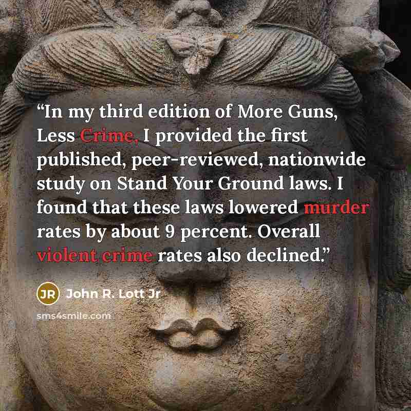 “In my third edition of More Guns, Less Crime, I provided the first published, peer-reviewed, nationwide study on Stand Your Ground laws. I found that these laws lowered murder rates by about 9 percent. Overall violent crime rates also declined.” quote by John R. Lott Jr