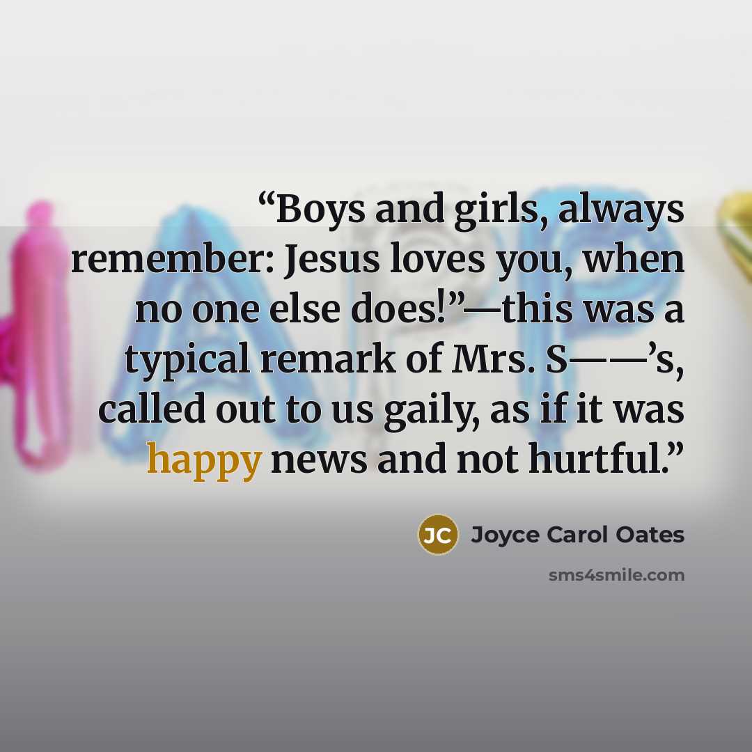 “Boys and girls, always remember: Jesus loves you, when no one else does!”—this was a typical remark of Mrs. S——’s, called out to us gaily, as if it was happy news and not hurtful.” quote by Joyce Carol Oates