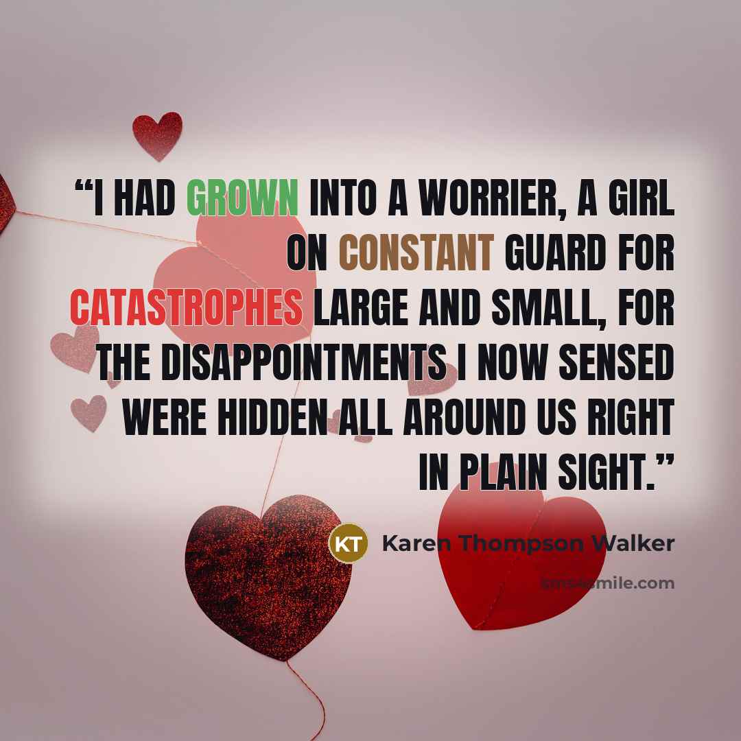 “I had grown into a worrier, a girl on constant guard for catastrophes large and small, for the disappointments I now sensed were hidden all around us right in plain sight.” quote by Karen Thompson Walker