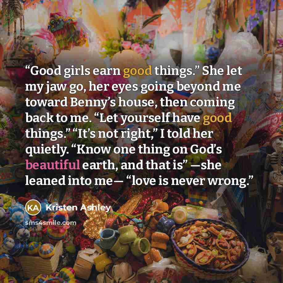 “Good girls earn good things.” She let my jaw go, her eyes going beyond me toward Benny’s house, then coming back to me. “Let yourself have good things.” “It’s not right,” I told her quietly. “Know one thing on God’s beautiful earth, and that is” —she leaned into me— “love is never wrong.” quote by Kristen Ashley