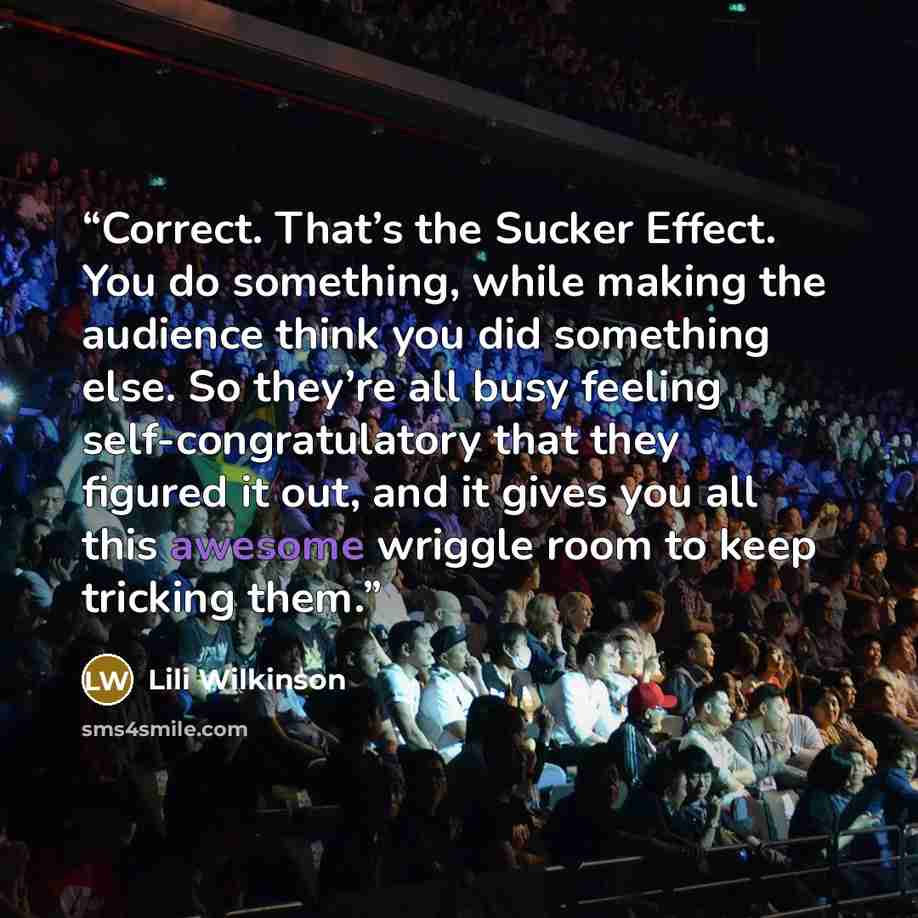 “Correct. That’s the Sucker Effect. You do something, while making the audience think you did something else. So they’re all busy feeling self-congratulatory that they figured it out, and it gives you all this awesome wriggle room to keep tricking them.” quote by Lili Wilkinson