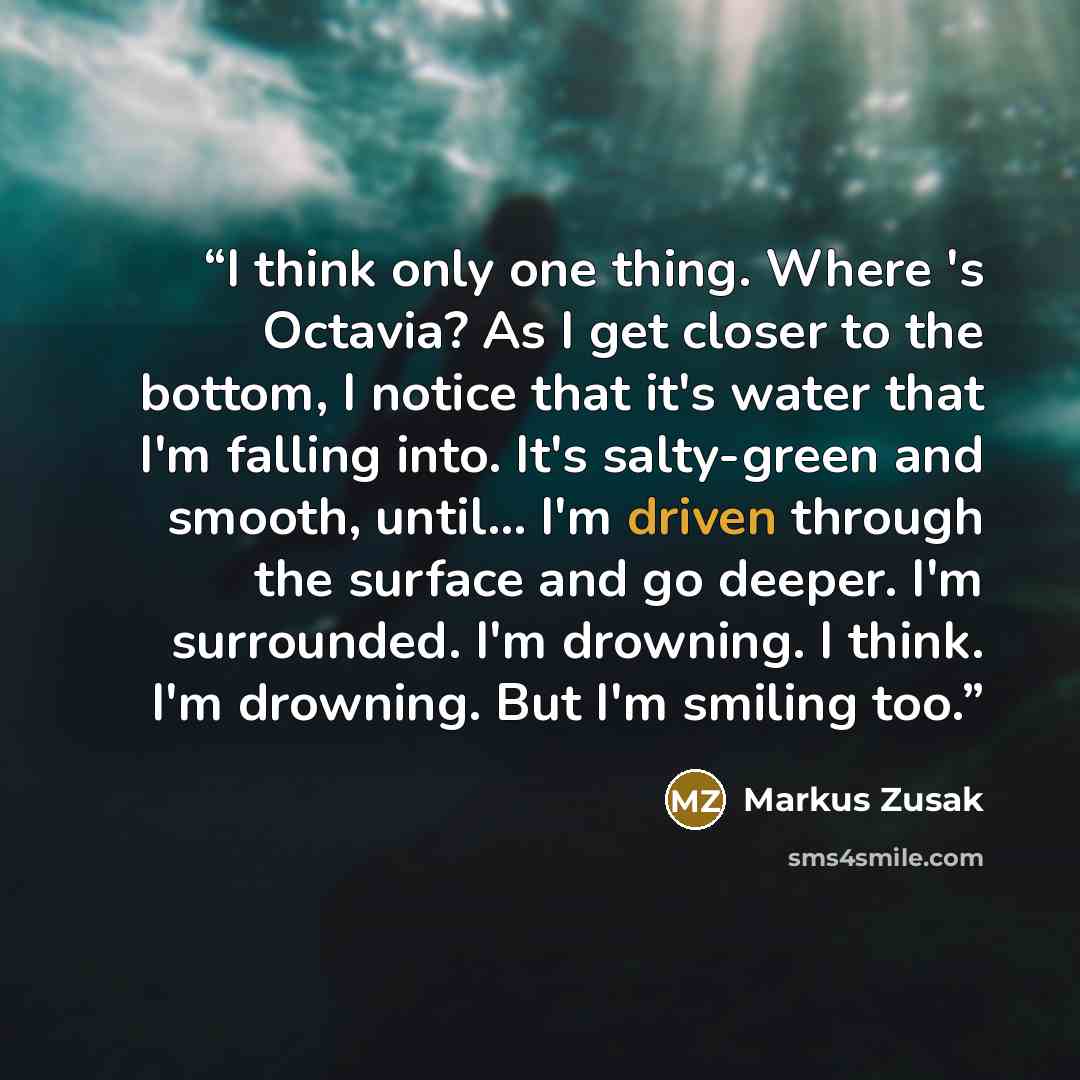 “I think only one thing. Where 's Octavia? As I get closer to the bottom, I notice that it's water that I'm falling into. It's salty-green and smooth, until... I'm driven through the surface and go deeper. I'm surrounded. I'm drowning. I think. I'm drowning. But I'm smiling too.” quote by Markus Zusak