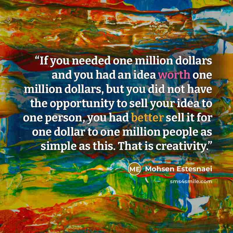 “If you needed one million dollars and you had an idea worth one million dollars, but you did not have the opportunity to sell your idea to one person, you had better sell it for one dollar to one million people as simple as this. That is creativity.” quote by Mohsen Estesnaei