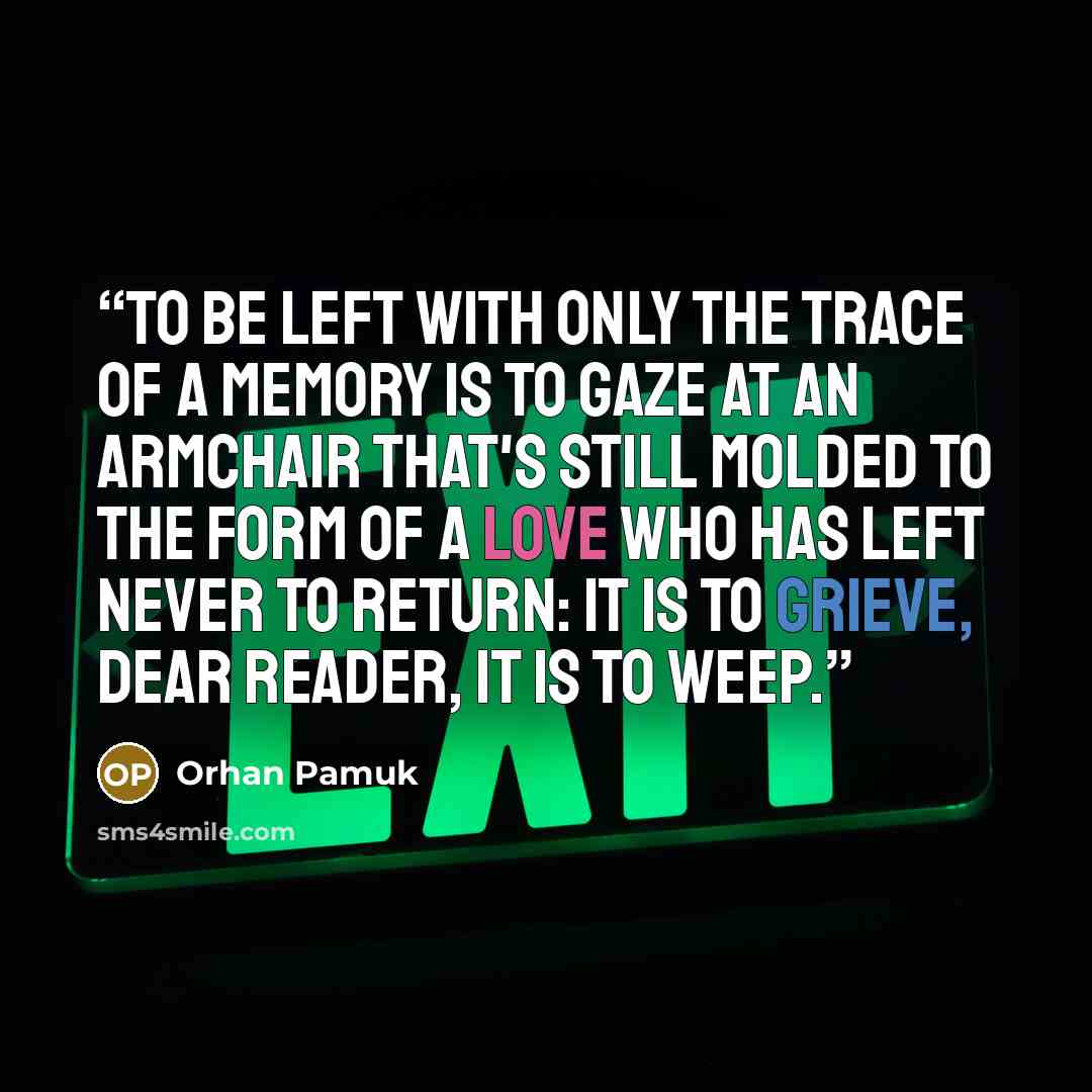 “To be left with only the trace of a memory is to gaze at an armchair that's still molded to the form of a love who has left never to return: It is to grieve, dear reader, it is to weep.” quote by Orhan Pamuk