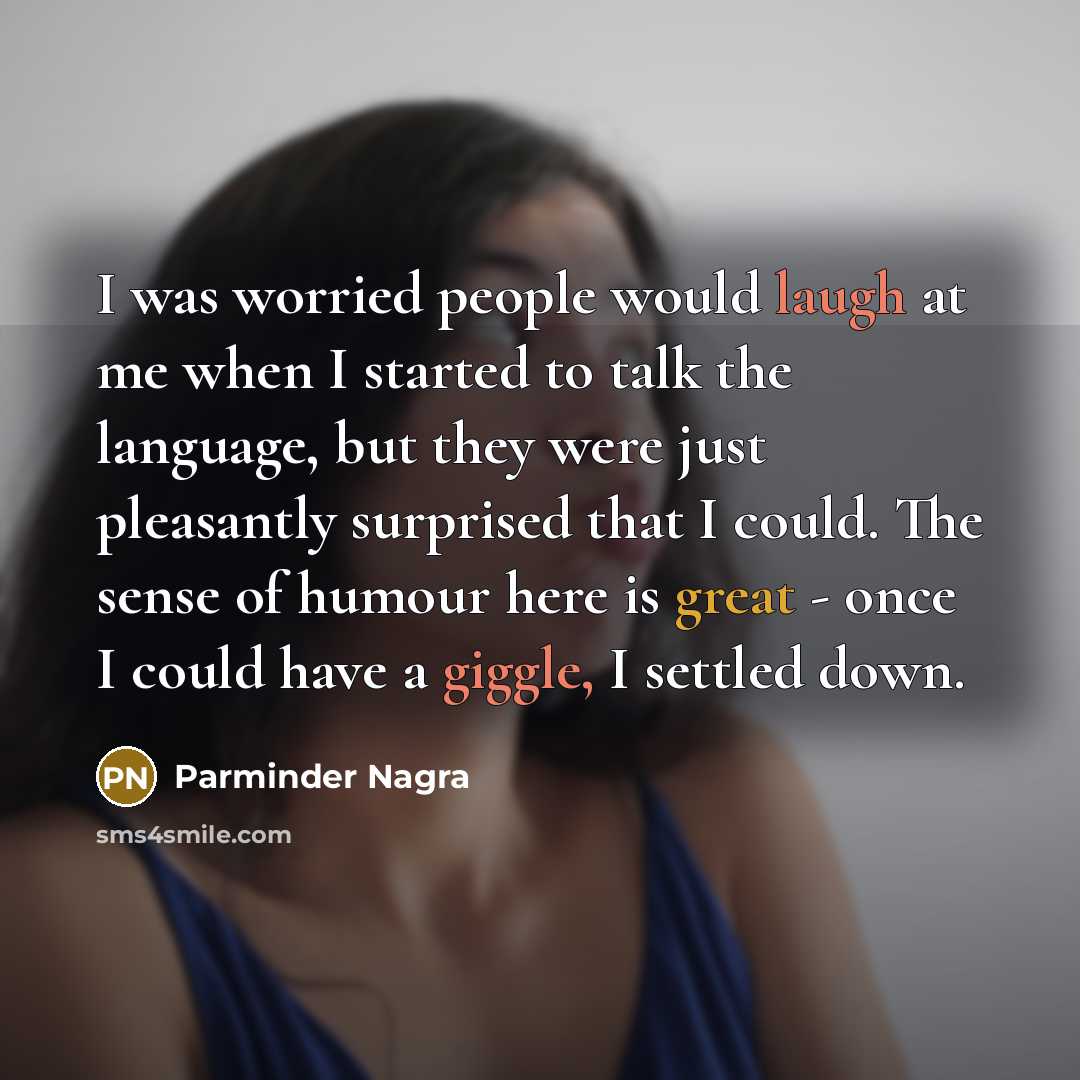 “I was worried people would laugh at me when I started to talk the language, but they were just pleasantly surprised that I could. The sense of humour here is great - once I could have a giggle, I settled down.” quote by Parminder Nagra