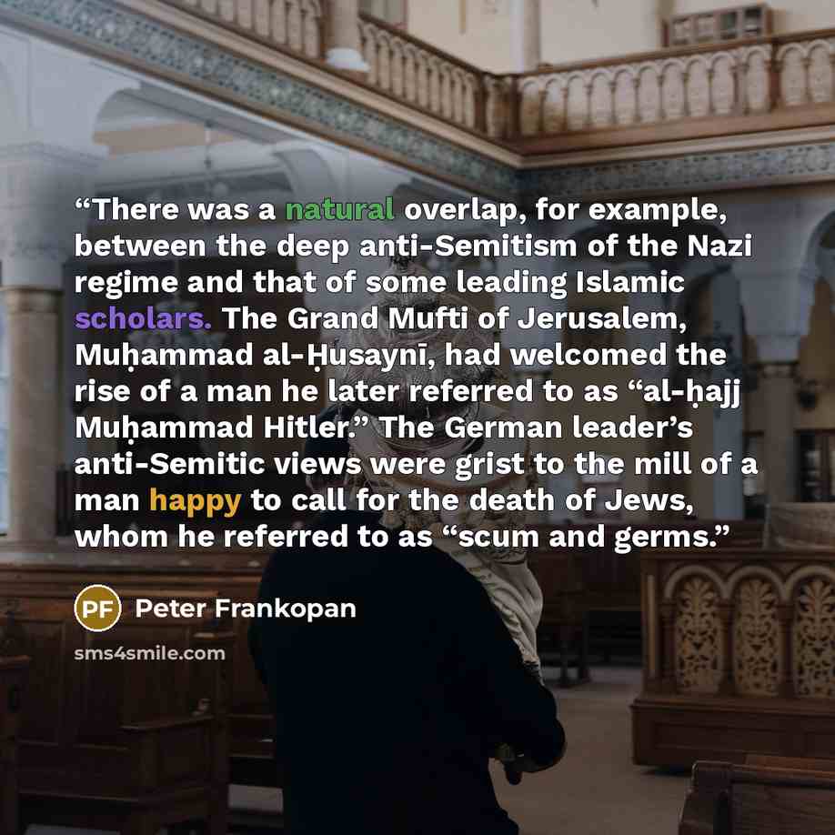 “There was a natural overlap, for example, between the deep anti-Semitism of the Nazi regime and that of some leading Islamic scholars. The Grand Mufti of Jerusalem, Muḥammad al-Ḥusaynī, had welcomed the rise of a man he later referred to as “al-ḥajj Muḥammad Hitler.” The German leader’s…” quote by Peter Frankopan
