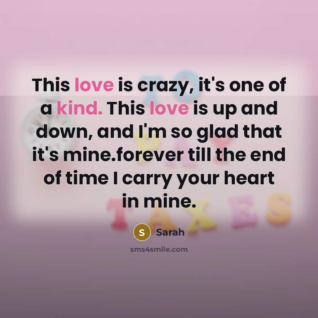 “This love is crazy, it's one of a kind. This love is up and down, and I'm so glad that it's mine.forever till the end of time I carry your heart in mine.” quote by Sarah