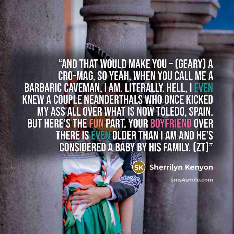 “And that would make you – (Geary) A Cro-Mag, so yeah, when you call me a barbaric caveman, I am. Literally. Hell, I even knew a couple Neanderthals who once kicked my ass all over what is now Toledo, Spain. But here’s the fun part. Your boyfriend over there is even older than I am and he’s…” quote by Sherrilyn Kenyon