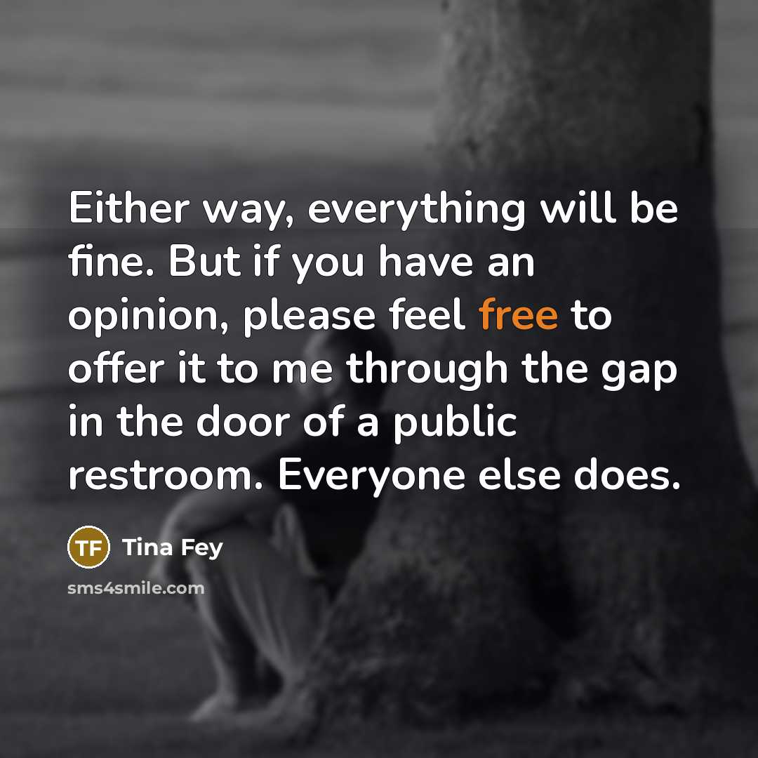 “Either way, everything will be fine. But if you have an opinion, please feel free to offer it to me through the gap in the door of a public restroom. Everyone else does.” quote by Tina Fey