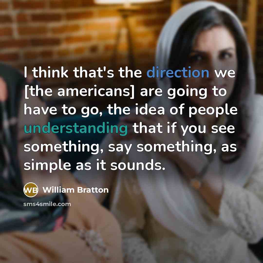 “I think that's the direction we [the americans] are going to have to go, the idea of people understanding that if you see something, say something, as simple as it sounds.” quote by William Bratton