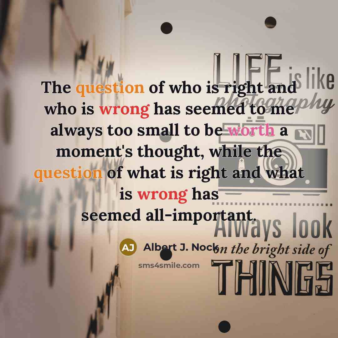 “The question of who is right and who is wrong has seemed to me always too small to be worth a moment's thought, while the question of what is right and what is wrong has seemed all-important.” quote by Albert J. Nock
