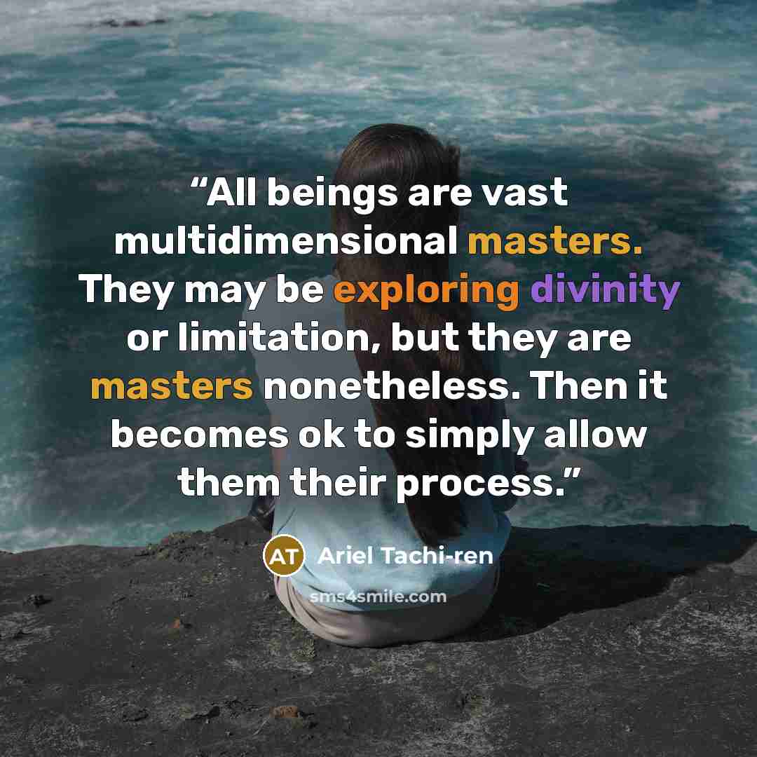 “All beings are vast multidimensional masters. They may be exploring divinity or limitation, but they are masters nonetheless. Then it becomes ok to simply allow them their process.” quote by Ariel Tachi-ren