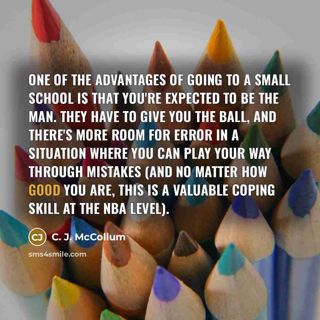 “One of the advantages of going to a small school is that you're expected to be the man. They have to give you the ball, and there's more room for error in a situation where you can play your way through mistakes (and no matter how good you are, this is a valuable coping skill at the NBA level).” quote by C. J. McCollum
