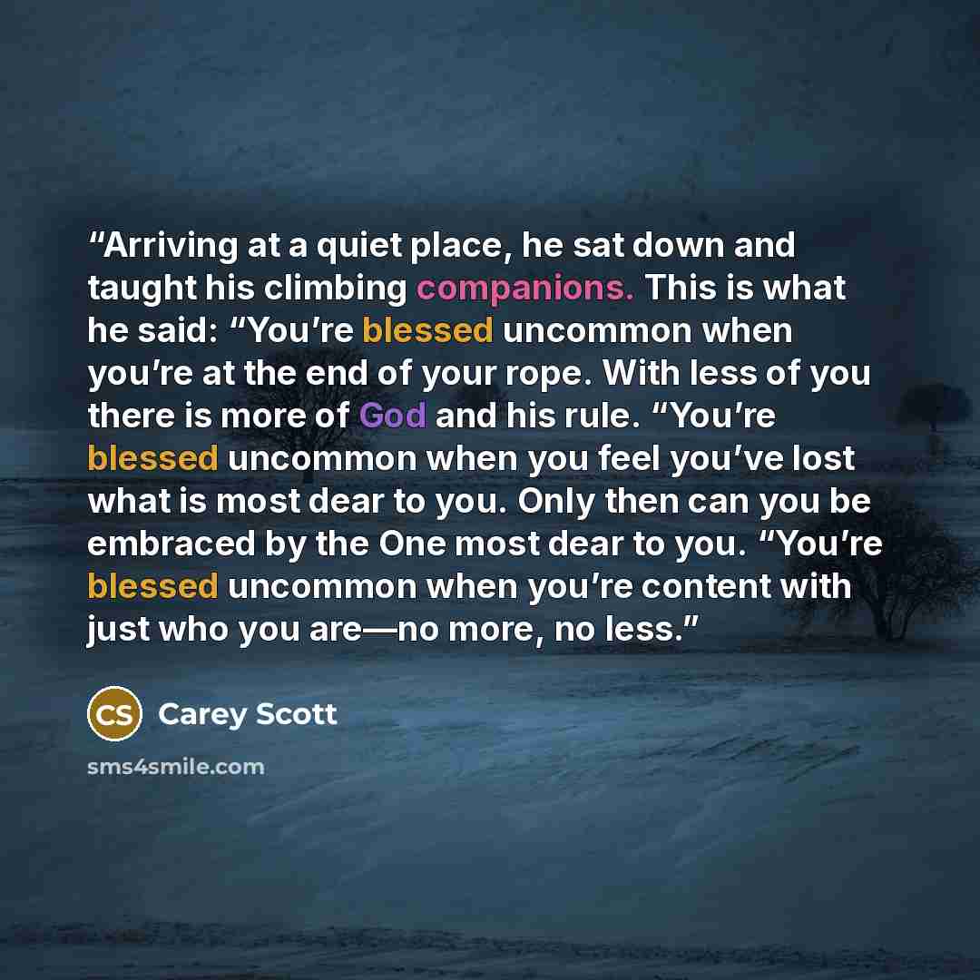 “Arriving at a quiet place, he sat down and taught his climbing companions. This is what he said: “You’re blessed uncommon when you’re at the end of your rope. With less of you there is more of God and his rule. “You’re blessed uncommon when you feel you’ve lost what is most dear to you. Only then…” quote by Carey Scott