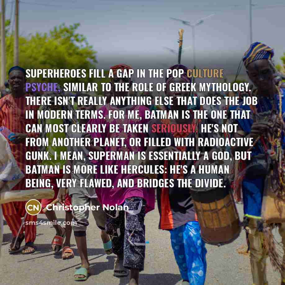 “Superheroes fill a gap in the pop culture psyche, similar to the role of Greek mythology. There isn't really anything else that does the job in modern terms. For me, Batman is the one that can most clearly be taken seriously. He's not from another planet, or filled with radioactive gunk. I mean…” quote by Christopher Nolan