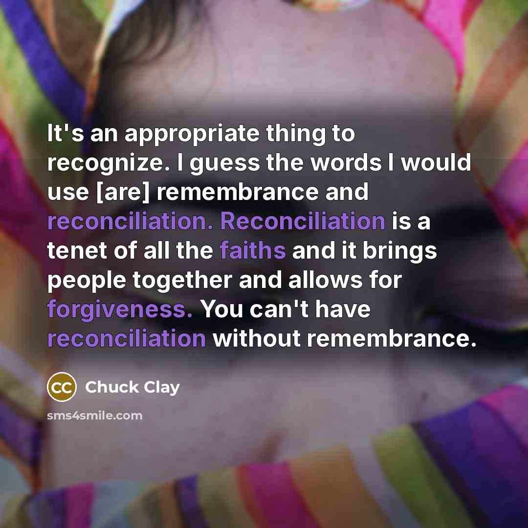“It's an appropriate thing to recognize. I guess the words I would use [are] remembrance and reconciliation. Reconciliation is a tenet of all the faiths and it brings people together and allows for forgiveness. You can't have reconciliation without remembrance.” quote by Chuck Clay