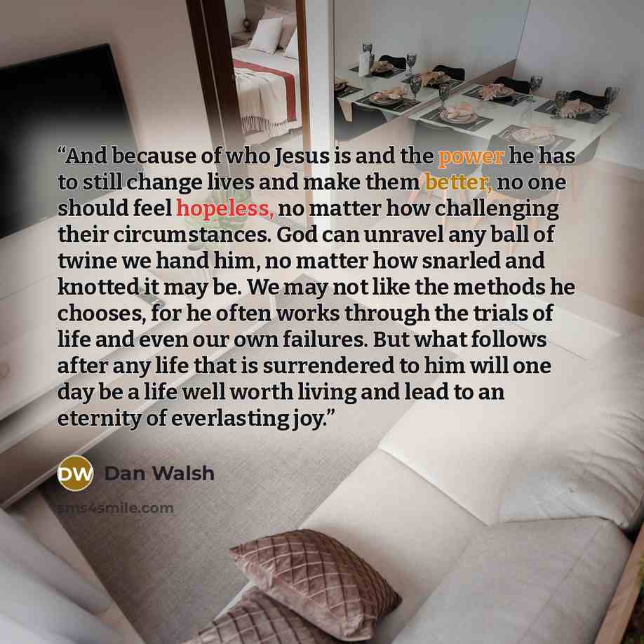 “And because of who Jesus is and the power he has to still change lives and make them better, no one should feel hopeless, no matter how challenging their circumstances. God can unravel any ball of twine we hand him, no matter how snarled and knotted it may be. We may not like the methods he…” quote by Dan Walsh
