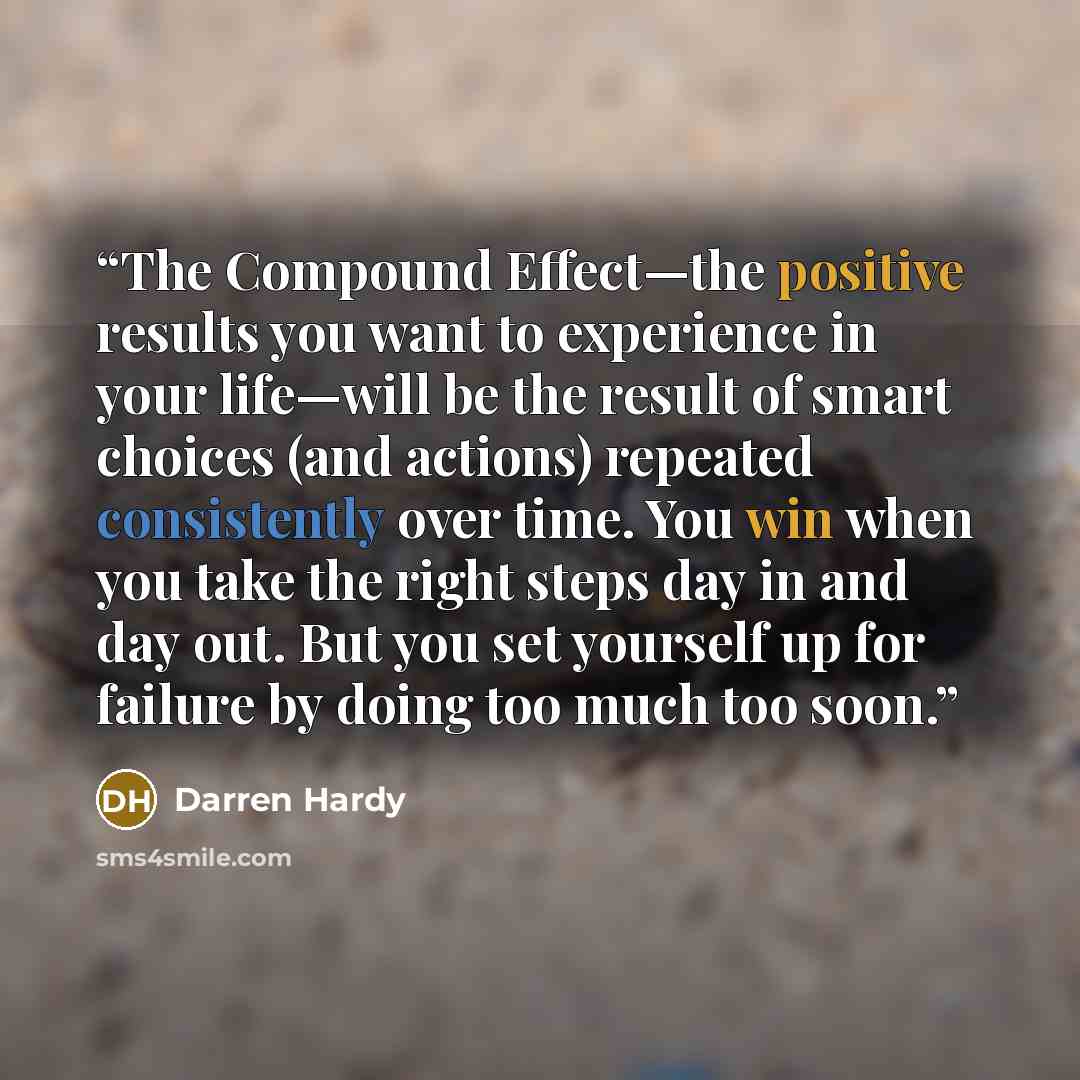 “The Compound Effect—the positive results you want to experience in your life—will be the result of smart choices (and actions) repeated consistently over time. You win when you take the right steps day in and day out. But you set yourself up for failure by doing too much too soon.” quote by Darren Hardy