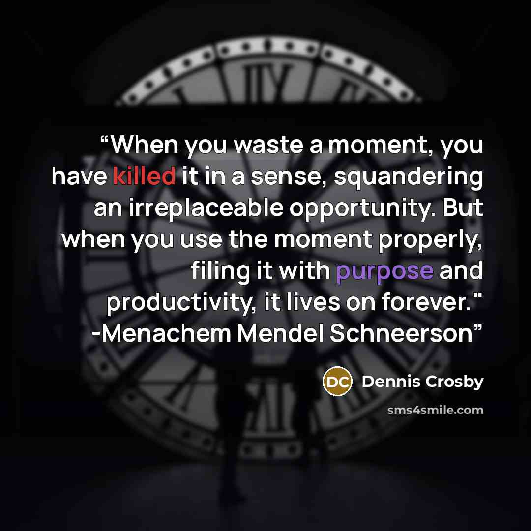 “When you waste a moment, you have killed it in a sense, squandering an irreplaceable opportunity. But when you use the moment properly, filing it with purpose and productivity, it lives on forever." -Menachem Mendel Schneerson” quote by Dennis Crosby