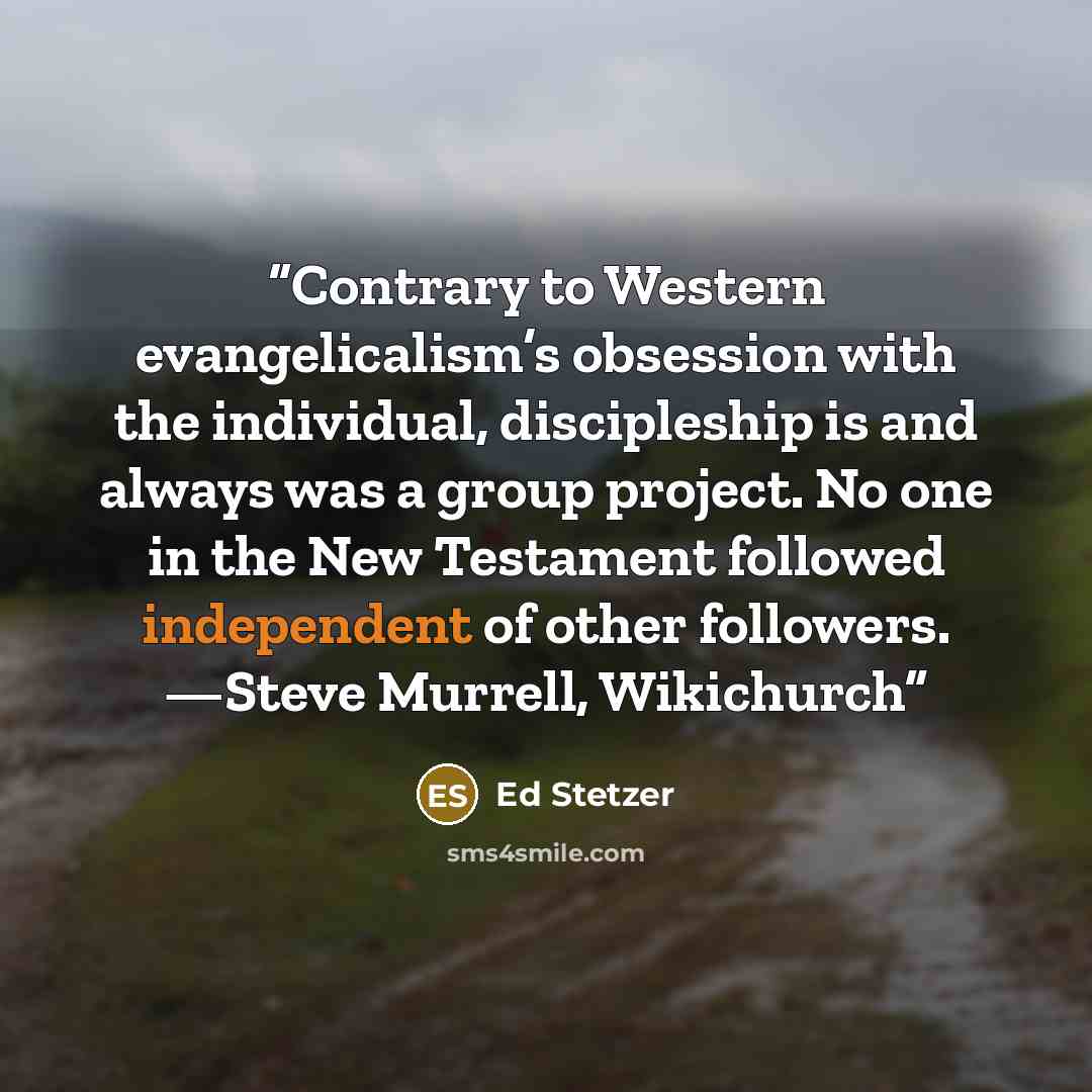 “Contrary to Western evangelicalism’s obsession with the individual, discipleship is and always was a group project. No one in the New Testament followed independent of other followers. —Steve Murrell, Wikichurch” quote by Ed Stetzer