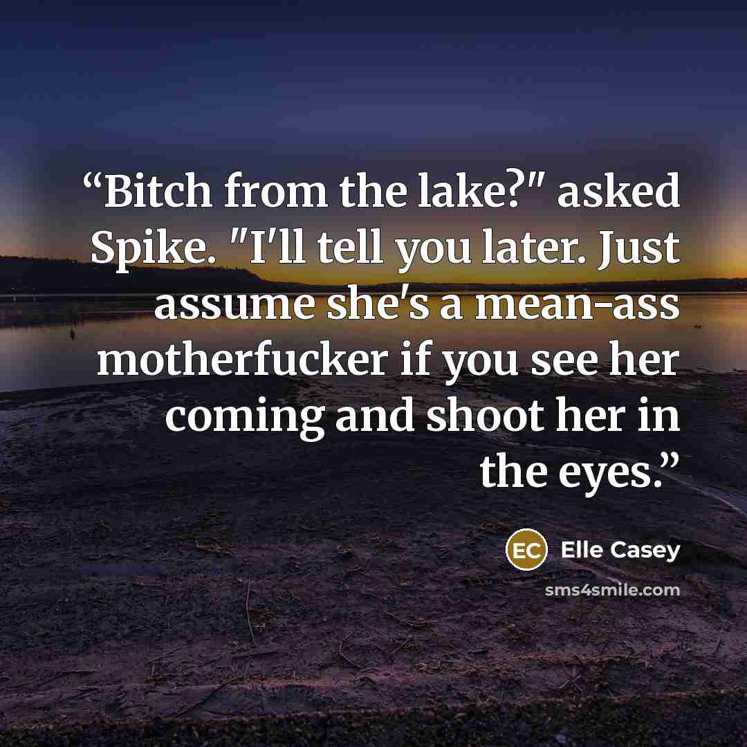 “Bitch from the lake?" asked Spike. "I'll tell you later. Just assume she's a mean-ass motherfucker if you see her coming and shoot her in the eyes.” quote by Elle Casey