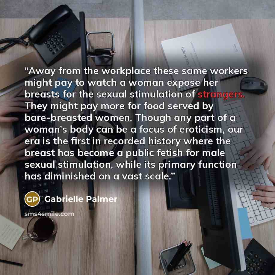 “Away from the workplace these same workers might pay to watch a woman expose her breasts for the sexual stimulation of strangers. They might pay more for food served by bare-breasted women. Though any part of a woman’s body can be a focus of eroticism, our era is the first in recorded history…” quote by Gabrielle Palmer