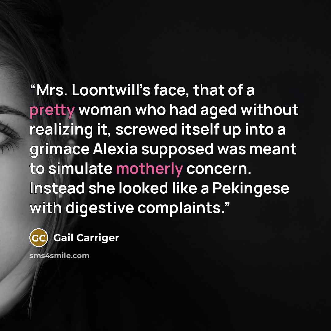 “Mrs. Loontwill’s face, that of a pretty woman who had aged without realizing it, screwed itself up into a grimace Alexia supposed was meant to simulate motherly concern. Instead she looked like a Pekingese with digestive complaints.” quote by Gail Carriger