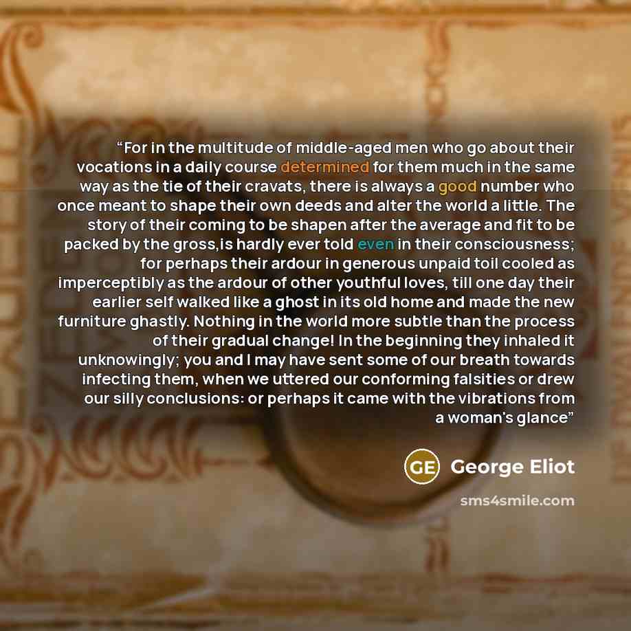 “For in the multitude of middle-aged men who go about their vocations in a daily course determined for them much in the same way as the tie of their cravats, there is always a good number who once meant to shape their own deeds and alter the world a little. The story of their coming to be shapen…” quote by George Eliot