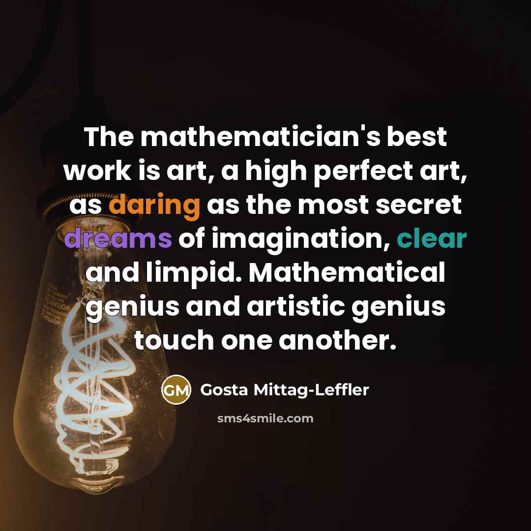 “The mathematician's best work is art, a high perfect art, as daring as the most secret dreams of imagination, clear and limpid. Mathematical genius and artistic genius touch one another.” quote by Gosta Mittag-Leffler