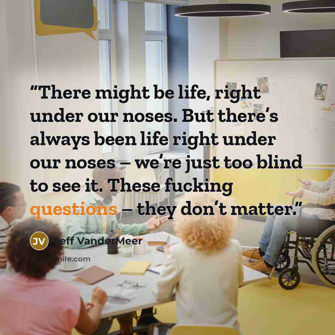 “There might be life, right under our noses. But there’s always been life right under our noses – we’re just too blind to see it. These fucking questions – they don’t matter.” quote by Jeff VanderMeer
