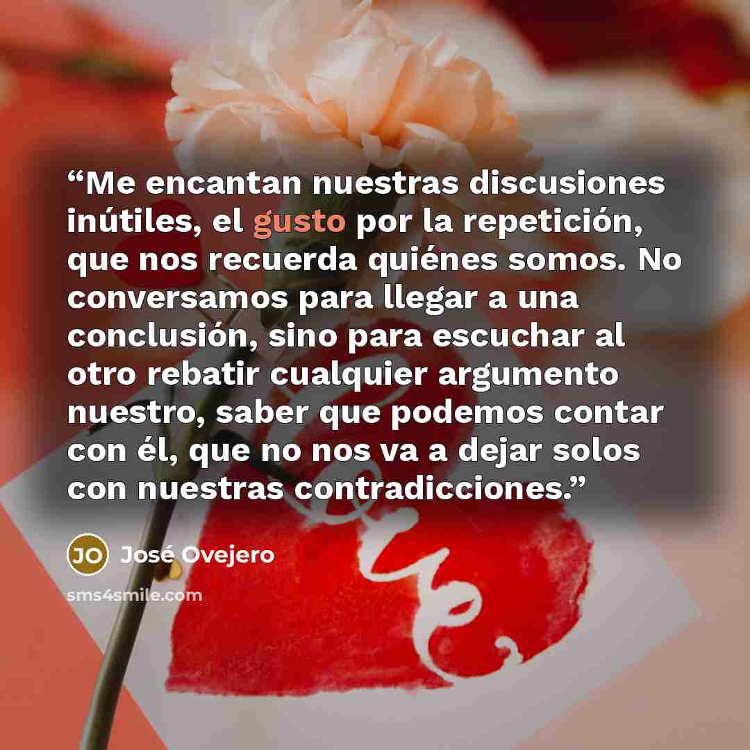 “Me encantan nuestras discusiones inútiles, el gusto por la repetición, que nos recuerda quiénes somos. No conversamos para llegar a una conclusión, sino para escuchar al otro rebatir cualquier argumento nuestro, saber que podemos contar con él, que no nos va a dejar solos con nuestras…” quote by José Ovejero