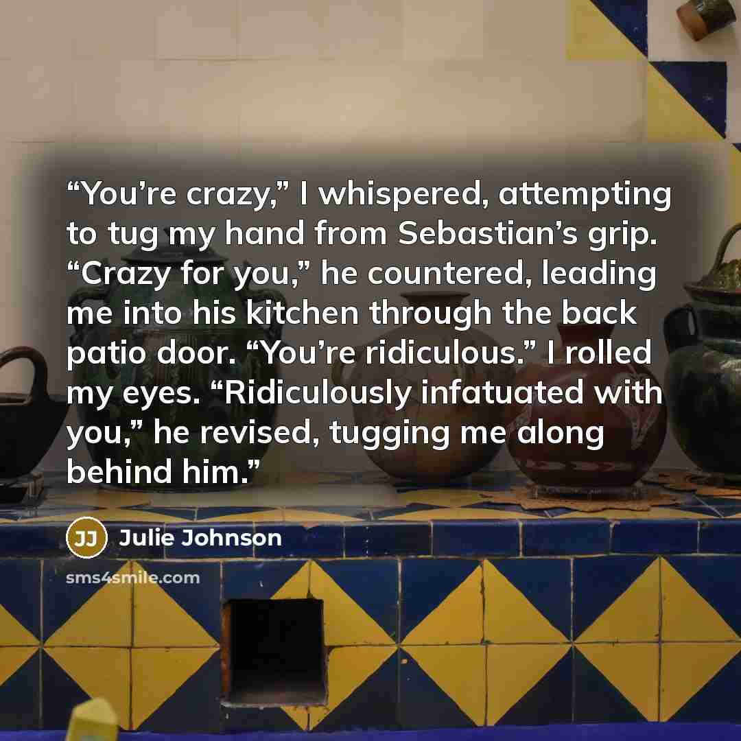 “You’re crazy,” I whispered, attempting to tug my hand from Sebastian’s grip. “Crazy for you,” he countered, leading me into his kitchen through the back patio door. “You’re ridiculous.” I rolled my eyes. “Ridiculously infatuated with you,” he revised, tugging me along behind him.” quote by Julie Johnson
