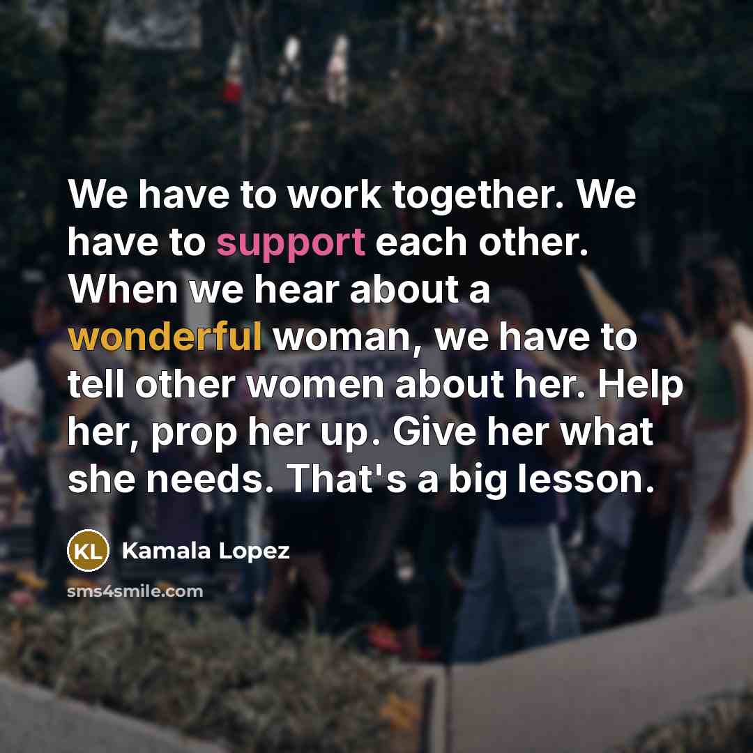 “We have to work together. We have to support each other. When we hear about a wonderful woman, we have to tell other women about her. Help her, prop her up. Give her what she needs. That's a big lesson.” quote by Kamala Lopez
