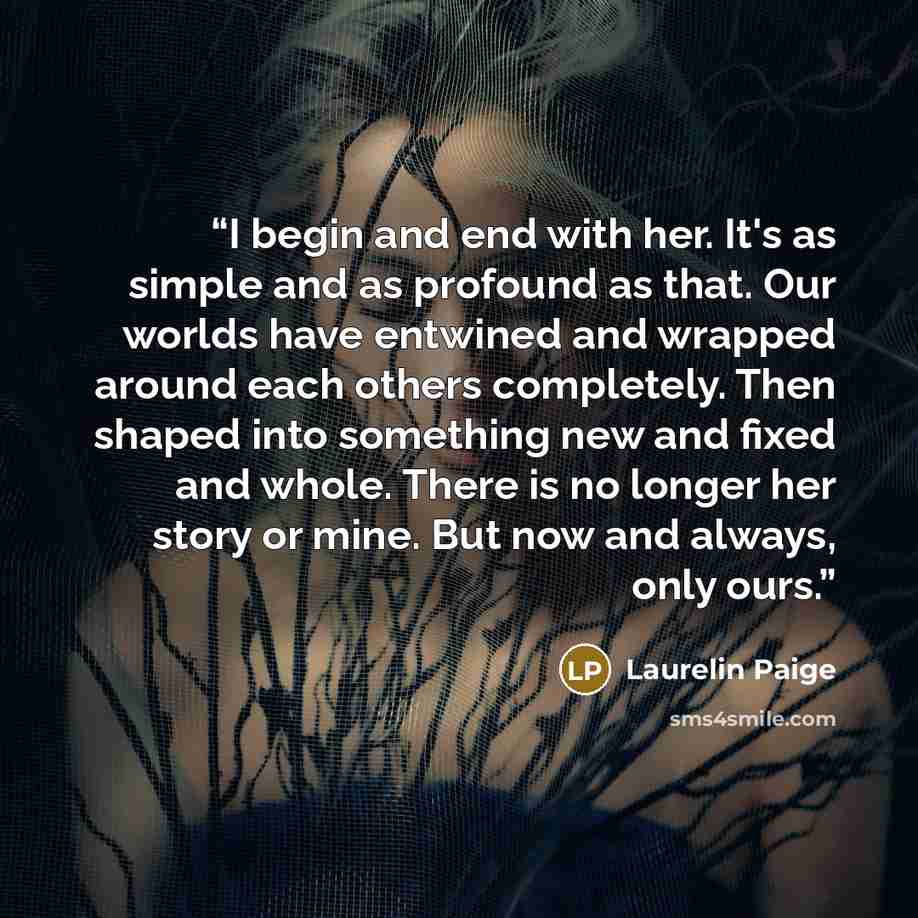 “I begin and end with her. It's as simple and as profound as that. Our worlds have entwined and wrapped around each others completely. Then shaped into something new and fixed and whole. There is no longer her story or mine. But now and always, only ours.” quote by Laurelin Paige