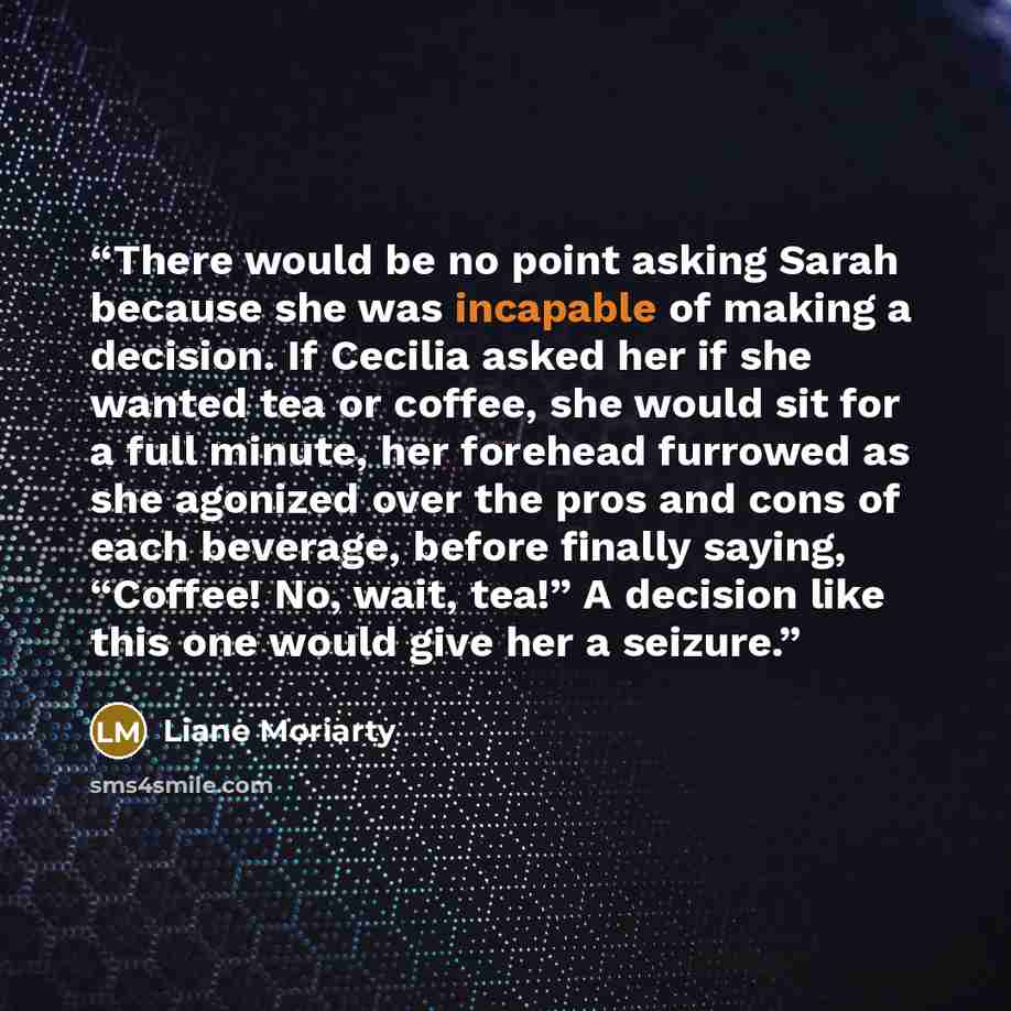 “There would be no point asking Sarah because she was incapable of making a decision. If Cecilia asked her if she wanted tea or coffee, she would sit for a full minute, her forehead furrowed as she agonized over the pros and cons of each beverage, before finally saying, “Coffee! No, wait, tea!” A…” quote by Liane Moriarty