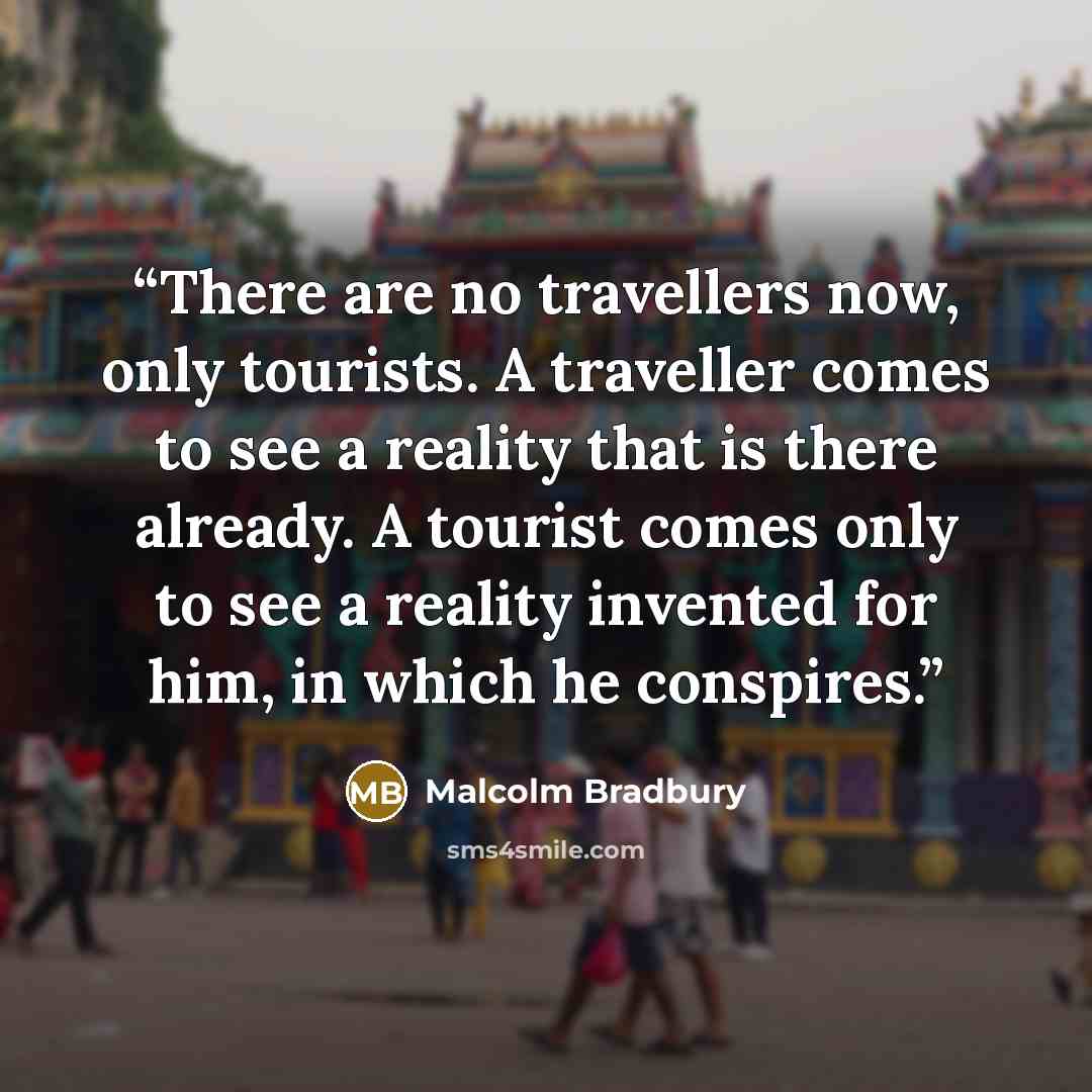 “There are no travellers now, only tourists. A traveller comes to see a reality that is there already. A tourist comes only to see a reality invented for him, in which he conspires.” quote by Malcolm Bradbury