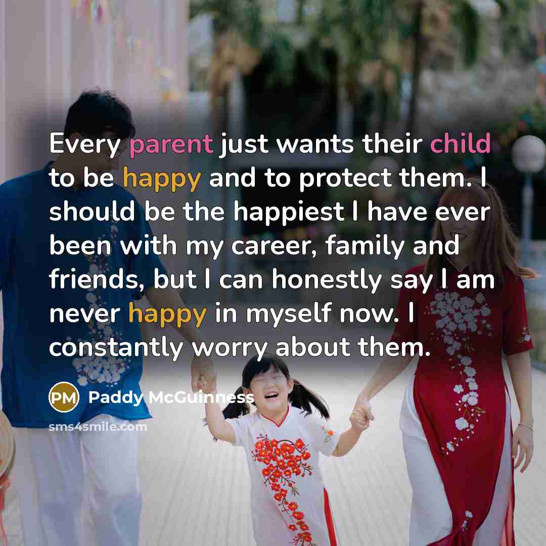 “Every parent just wants their child to be happy and to protect them. I should be the happiest I have ever been with my career, family and friends, but I can honestly say I am never happy in myself now. I constantly worry about them.” quote by Paddy McGuinness