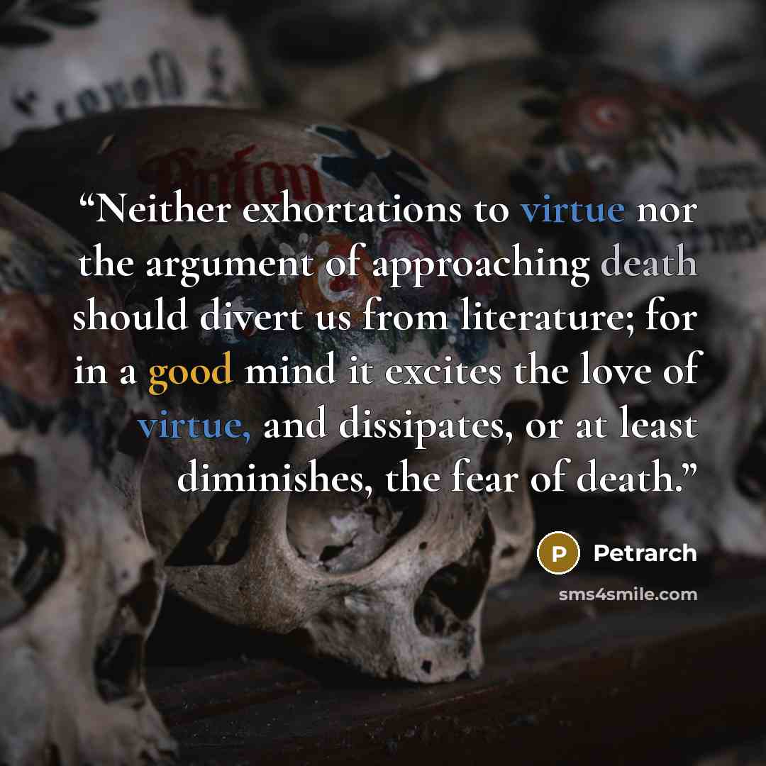 “Neither exhortations to virtue nor the argument of approaching death should divert us from literature; for in a good mind it excites the love of virtue, and dissipates, or at least diminishes, the fear of death.” quote by Petrarch
