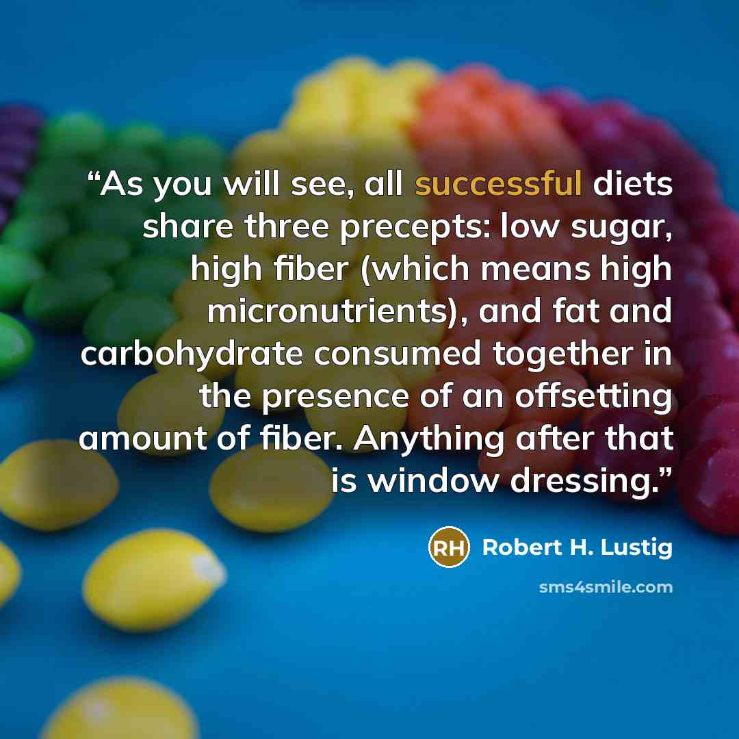 “As you will see, all successful diets share three precepts: low sugar, high fiber (which means high micronutrients), and fat and carbohydrate consumed together in the presence of an offsetting amount of fiber. Anything after that is window dressing.” quote by Robert H. Lustig