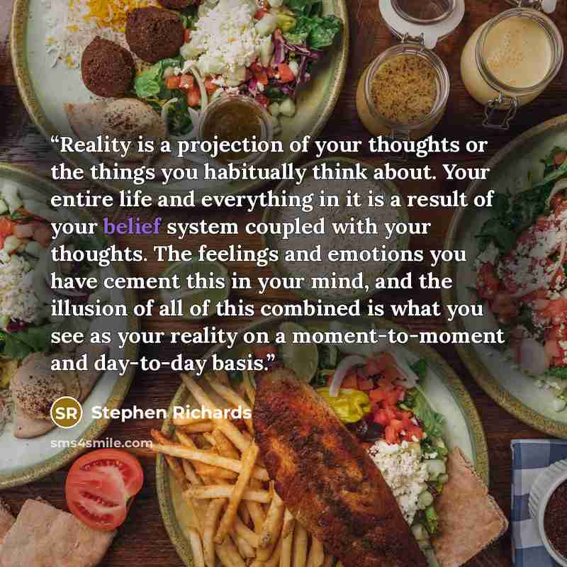 “Reality is a projection of your thoughts or the things you habitually think about. Your entire life and everything in it is a result of your belief system coupled with your thoughts. The feelings and emotions you have cement this in your mind, and the illusion of all of this combined is what you…” quote by Stephen Richards