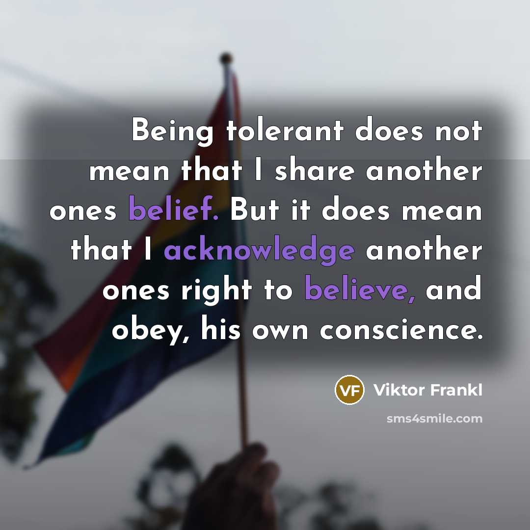 “Being tolerant does not mean that I share another ones belief. But it does mean that I acknowledge another ones right to believe, and obey, his own conscience.” quote by Viktor Frankl