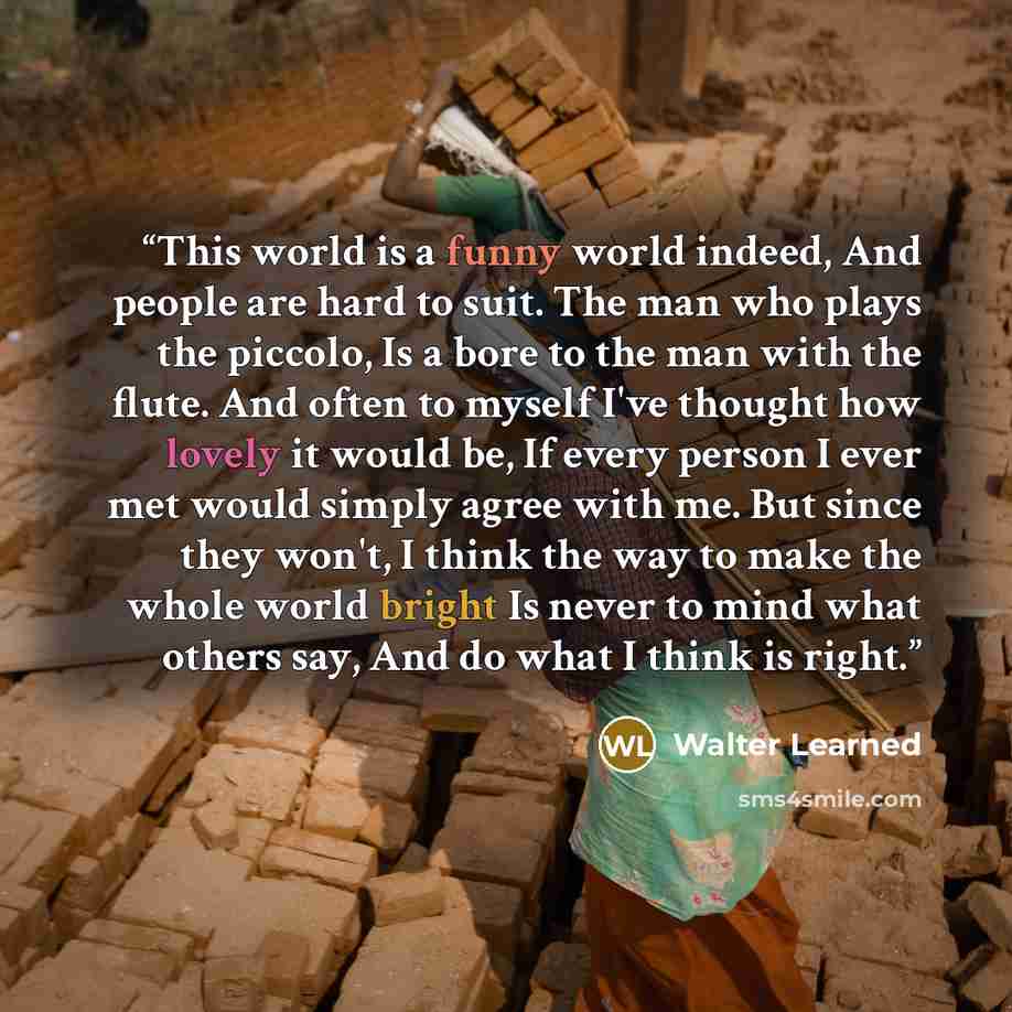 “This world is a funny world indeed, And people are hard to suit. The man who plays the piccolo, Is a bore to the man with the flute. And often to myself I've thought how lovely it would be, If every person I ever met would simply agree with me. But since they won't, I think the way to make the…” quote by Walter Learned